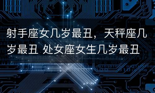 射手座女几岁最丑，天秤座几岁最丑 处女座女生几岁最丑