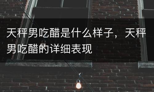 天秤男吃醋是什么样子，天秤男吃醋的详细表现