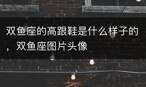 双鱼座的高跟鞋是什么样子的，双鱼座图片头像