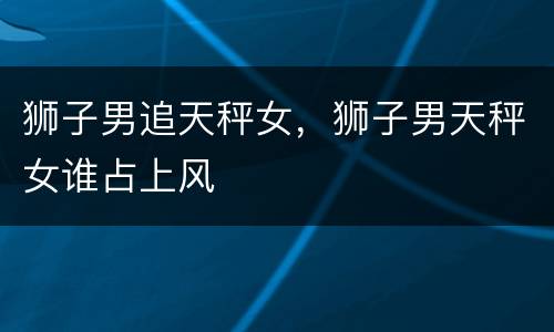 狮子男追天秤女，狮子男天秤女谁占上风
