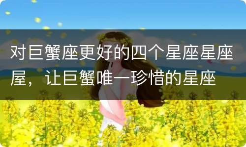 对巨蟹座更好的四个星座星座屋，让巨蟹唯一珍惜的星座