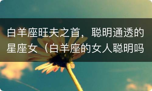 白羊座旺夫之首，聪明通透的星座女（白羊座的女人聪明吗）