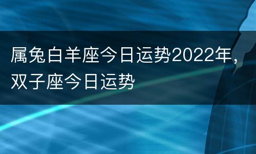 属兔白羊座今日运势2022年，双子座今日运势