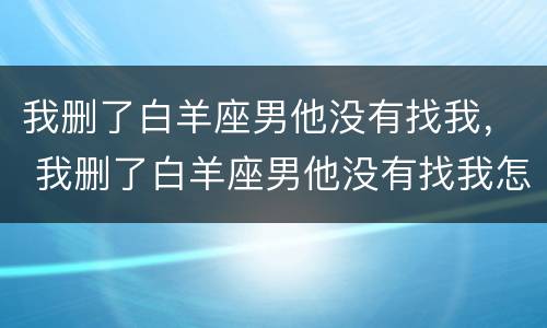 我删了白羊座男他没有找我， 我删了白羊座男他没有找我怎么办
