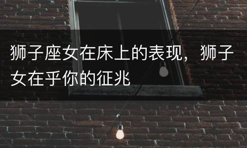 狮子座女在床上的表现，狮子女在乎你的征兆
