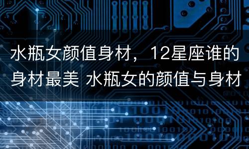 水瓶女颜值身材，12星座谁的身材最美 水瓶女的颜值与身材
