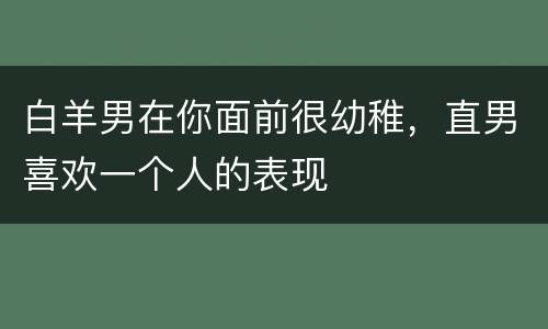 白羊男在你面前很幼稚，直男喜欢一个人的表现