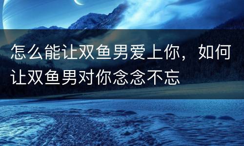 怎么能让双鱼男爱上你，如何让双鱼男对你念念不忘