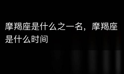 摩羯座是什么之一名，摩羯座是什么时间