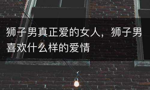 狮子男真正爱的女人，狮子男喜欢什么样的爱情