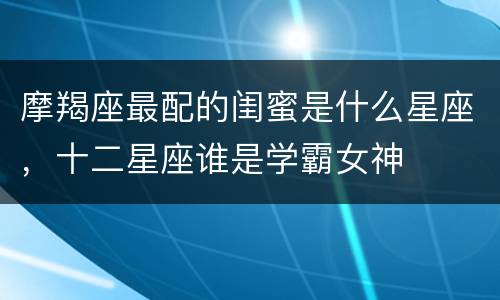 摩羯座最配的闺蜜是什么星座，十二星座谁是学霸女神