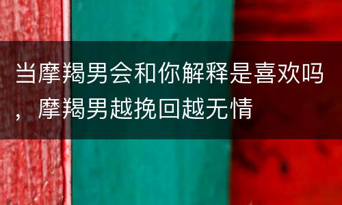 当摩羯男会和你解释是喜欢吗，摩羯男越挽回越无情