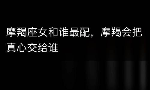 摩羯座女和谁最配，摩羯会把真心交给谁