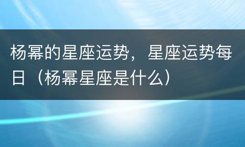 杨幂的星座运势，星座运势每日（杨幂星座是什么）