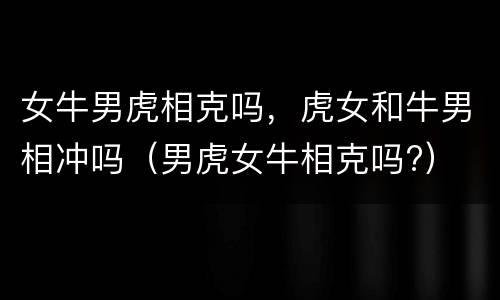 女牛男虎相克吗，虎女和牛男相冲吗（男虎女牛相克吗?）