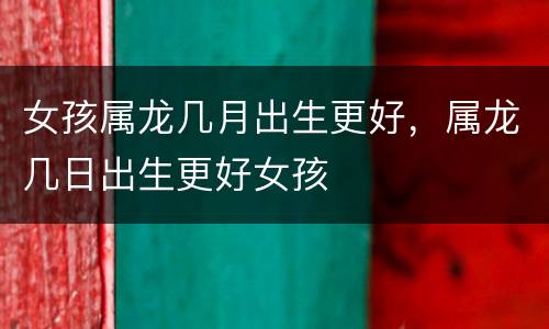 女孩属龙几月出生更好，属龙几日出生更好女孩