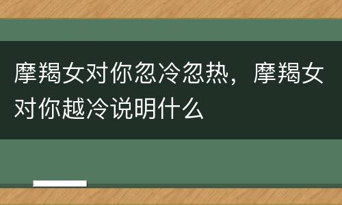 摩羯女对你忽冷忽热，摩羯女对你越冷说明什么