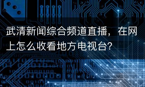 武清新闻综合频道直播，在网上怎么收看地方电视台？