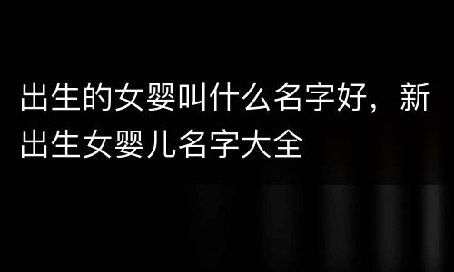 出生的女婴叫什么名字好，新出生女婴儿名字大全