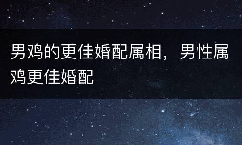 男鸡的更佳婚配属相，男性属鸡更佳婚配