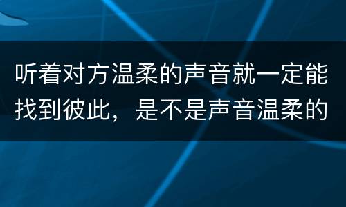 听着对方温柔的声音就一定能找到彼此，是不是声音温柔的女生跟别人聊天就会