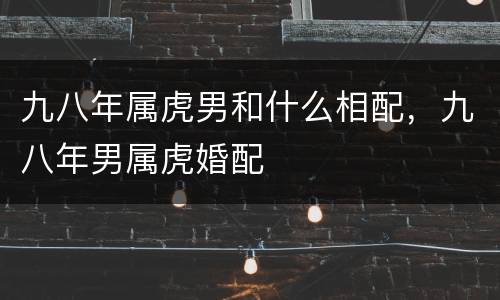 九八年属虎男和什么相配，九八年男属虎婚配