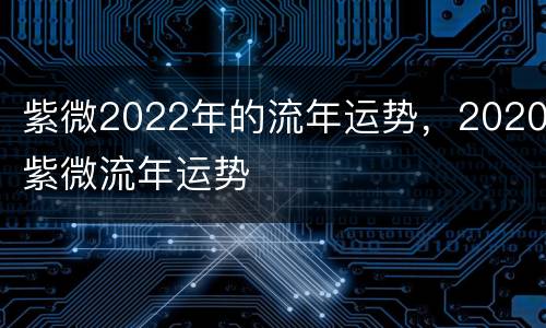 紫微2022年的流年运势，2020紫微流年运势