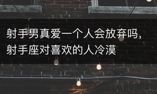 射手男真爱一个人会放弃吗，射手座对喜欢的人冷漠