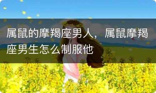 属鼠的摩羯座男人，属鼠摩羯座男生怎么制服他