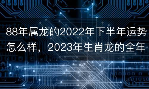 88年属龙的2022年下半年运势怎么样，2023年生肖龙的全年运势