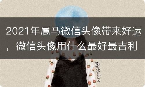 2021年属马微信头像带来好运，微信头像用什么最好最吉利2021
