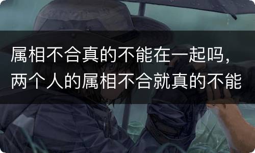 属相不合真的不能在一起吗，两个人的属相不合就真的不能在一起么？唉