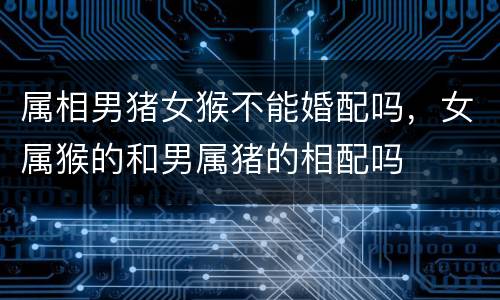 属相男猪女猴不能婚配吗，女属猴的和男属猪的相配吗