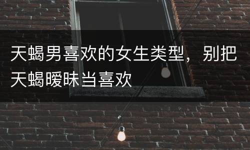 天蝎男喜欢的女生类型，别把天蝎暧昧当喜欢