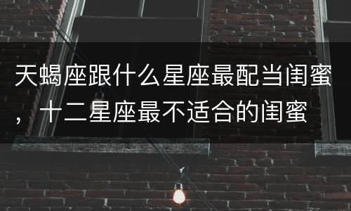 天蝎座跟什么星座最配当闺蜜，十二星座最不适合的闺蜜