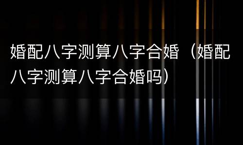 婚配八字测算八字合婚（婚配八字测算八字合婚吗）