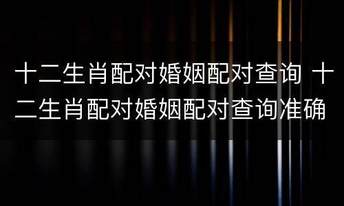 十二生肖配对婚姻配对查询 十二生肖配对婚姻配对查询准确吗