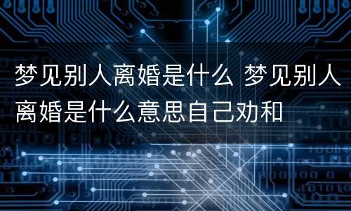 梦见别人离婚是什么 梦见别人离婚是什么意思自己劝和