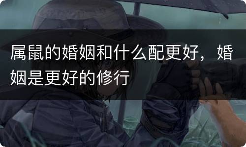 属鼠的婚姻和什么配更好，婚姻是更好的修行