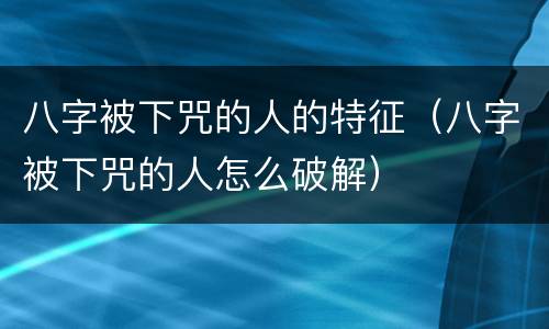 八字被下咒的人的特征（八字被下咒的人怎么破解）