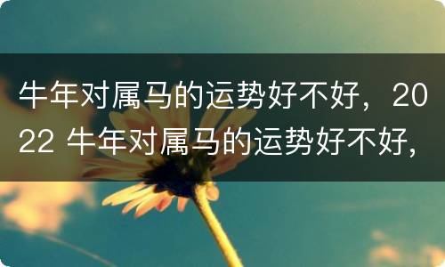 牛年对属马的运势好不好，2022 牛年对属马的运势好不好,2022年