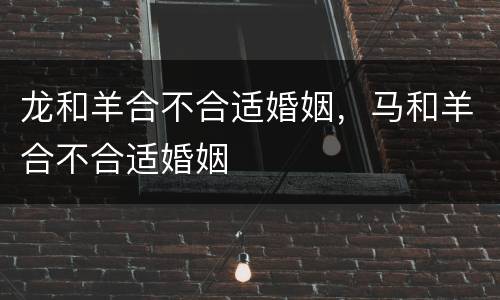 龙和羊合不合适婚姻，马和羊合不合适婚姻