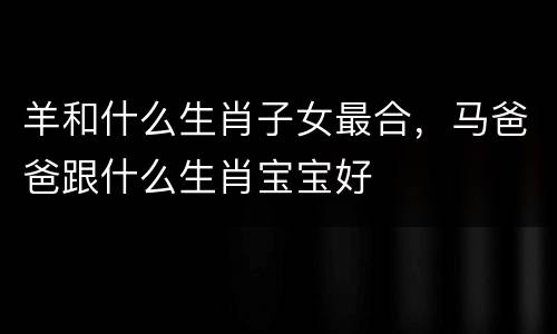 羊和什么生肖子女最合，马爸爸跟什么生肖宝宝好