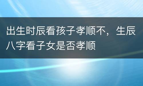 出生时辰看孩子孝顺不，生辰八字看子女是否孝顺