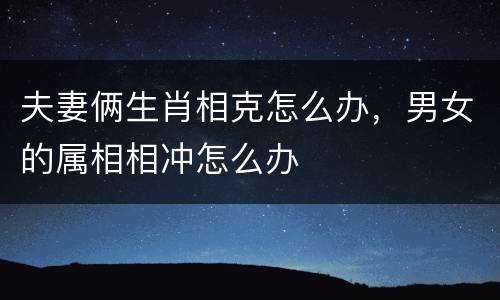 夫妻俩生肖相克怎么办，男女的属相相冲怎么办