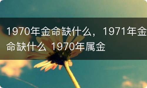 1970年金命缺什么，1971年金命缺什么 1970年属金
