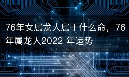 76年女属龙人属于什么命，76年属龙人2022 年运势