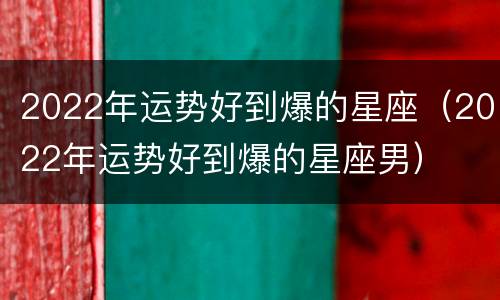 2022年运势好到爆的星座（2022年运势好到爆的星座男）