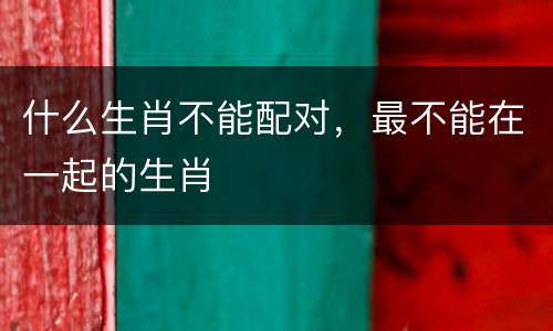 什么生肖不能配对，最不能在一起的生肖