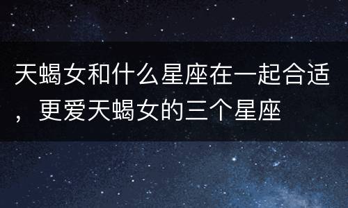 天蝎女和什么星座在一起合适，更爱天蝎女的三个星座